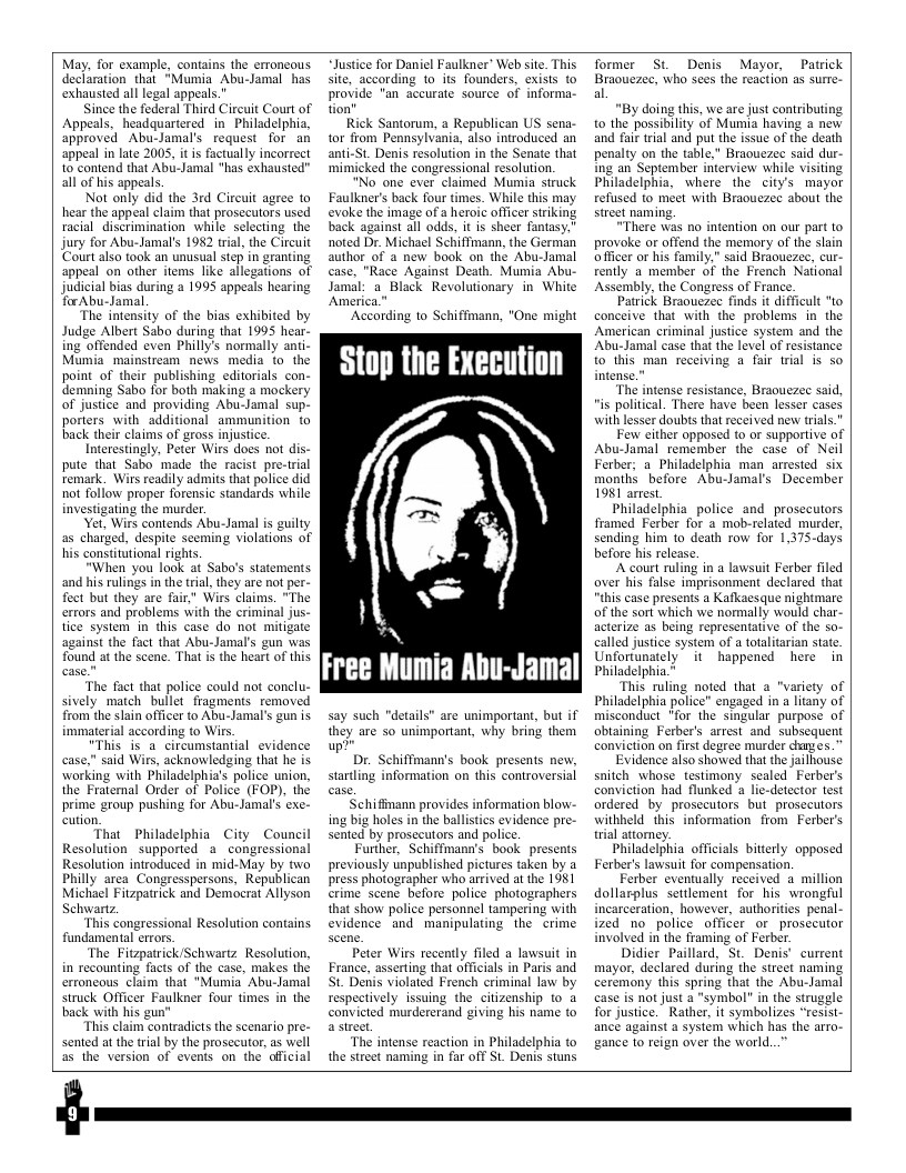 May, for example, contains the erroncous declaration that “Mumia Abu-Jamal has exhausted all legal appeals."  Since the federal Third Circuit Court of Appeals, headquartered in Philadelphiz, approved Abu-Jamal’s request for an appeal in late 2005, it is factually incorrect 10 contend that Abu-Jamal "has exhausted all of his appeals.  Not only did the 3rd Circuit agree to hear the appeal claim that prosecutors used racial discrimination while selecting the jury for Abu-Jamal’s 1982 wial, the Circuit ‘Court also took an unusual step in granting, appeal on other items like allegations of judicial bias during a 1995 appeals hearing for Abu-Jamal,  The intensity of the bias exhibited by Judge Albert Sabo during that 1995 hear- ing offended even Philly’s normally anti- Mumia_mainstream news media to the point_of their publishing editorials con- demning Sabo for both making a mockery of justice and providing Abu-Jamal sup- porters with additional ammunition to back their claims of gross injustice.  Interestingly, Peter Wirs does not dis- pute that Sabo made the racist pre-trial remark. Wirs readily admits that police did not follow proper forensic standards while investigating the murder  et, Wirs contends Abu-Jamal is guilty as charged, despite seeming violations of his constitutional rights.  When you look af Sabo’s statements  i the tial, they are not per- fect but they are fair,” Wirs claims. "The errors and problems with the criminal jus- tice system in this case do not mitigate  sgainst the fact that Abu-Jamal’s gun was found at the scene. That i the heart of this  The fact that police could not conclu- sively match bullet fragments removed from the slain officer to Abu-Jamal’s gun is immaterial according to Wirs.  "This is a circumstantial evidence  said Wirs, acknowledging that he is working with Philadelphia’s police union, the Fratemal Order of Police (FOP), the prime group pushing for Abu-Jamal’s exe. cution,  That Philadelphia City Council Resolution supported a_congressional Resolution introduced in mid-May by two Philly area Congresspersons, Republican Michael Fitzpatrick and Democrat Allyson  Sehwartz This congressional Resolution contains. fundamental errors. The Fitzpatrick/Schwartz Resolution,  in recounting facts of the case, makes th erroneous claim that "Mumia Abu-Jamal struck Officer Faulkner four times in the back with his gur  This claim contradicts the scenario pre- sented at the il by the prosccutr, as well as the version of events on the official  “Justice for Daniel Faulkner’ Web site. This site, according 1o its founders, exisls o provide "an accurate source of informa- tion"  Rick Santorum, a Republican US sena- tor from Pennsylvania, also introduced an anti-St. Denis resolution in the Senate that ‘mimicked the congressional resolution.  "No one ever claimed Mumia struck Faulkner’s back four times. While this may evoke the image of a heroi¢ officer siiking back against all odds, it is sheer fantasy." noted Dr. Michael Schiffmann, the German author of @ new book on the Abu-Jamal case, "Race Against Death. Mumia Abu- Jamal: a Black Revolutionary in White ‘America.  Ac  rding to Schiffmann, "One might  Stop the Execution  N  Free Mumia Abu-Jamal  say such "details” are unimportant, but if they are so unimportant, why bring them up?”  Dr. Schiffimann’s book presents new. startling information on this controversial  Schifinann provides information blow- ing big holes in the ballistics evidence pre- sented by prosecutors and police:  Further, Schiffmann’s book presents previously unpublished pictures taken by a press photographer who arrived at the 1981 crime scene before police photographers that show police personnel tampering with evidence and manipulating the crime  Peter Wirs recently filed a lawsuit in Erance, asserting that officials in Paris and St. Denis violated French criminal law by respectively issuing the citizenship 1o a convicted murdererand giving his name to astreet,  The intense reaction in Philadelphia to the street naming in far off St. Denis stuns  former St Denis Mayor, Patrick Braouezec, who sees the reaction as surre- al  "By doing this, we are just contributing o the possibility of Mumia having a new and fair trial and put the issue of the death penalty on the table," Braouezec said dur- Ing an September interview while visiting Philadelphia, where the city’s mayor refused to meet with Braouezee about the street naming.  “There was no intention on our part to provoke or offend the memory of the slain oficer or his family,” said Braouezec, cur- fently a member of the French National Assembly, the Congress of France.  Patrick Braouezee finds it difficult "o conceive that with the problems in the American criminal justice system and the Abu-Jamal case that the level of resistance to this man receiving a fair trial s so intense.”  The intense resistance, Braouezec said, i political. There have been lesser cases with lesser doubts that received new trials.”  Few cither opposed to or supportive of Abu-Jamal remember the case of Neil Ferber; a Philadelphia man arrested six monthi before Abu-Jamal’s December 1981 arrest.  Philadelphia_police and prosecutors framed Ferber for 2 mob-related murder, sending him to death row for 1,375-days before his release.  A court ruling in a lawsuit Ferber filed aver his false imprisonment declared that “this case presents a Kafkaesque nightmare of the sort which we normally would char- acterize as being representative of the so- called justice system of a totalitarian state. Unfortunately” it happened here in Philadelphia.*  This ruling noted that a "variety of Philadelphia police” engaged in a ltany of misconduct *for the singular purpose of abtaining Ferber’s arrest and subsequent conviction on first degree murder hages.”  Evidence also showed that the jailhouse snitch whose testimony scaled Ferber’s conviction had flunked 4 lie-detector test ordered by prosceutors but prosecutors. withheld this information from  Ferber’s trial attomney.  Philadelphia officials bitterly opposed Ferber’s lawsuit for compensation.  Ferber eventually received a million dollarplus settlement for his wrongful incarceration, however, authorities penal- ized no police officer or prosecutor involved in the framing of Ferber.  Didier Paillard, St. Denis’ current mayor, declared during the street naming ceremony this spring that the Abu-Jamal case is not just a “symbol” in the struggle for justice.” Rather, it symbolizes “resist- ance against a system which has the arro- gance to reign over the world.  